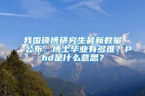 我國碩博研究生最新數量公布：博士畢業(yè)有多難？Phd是什么意思？