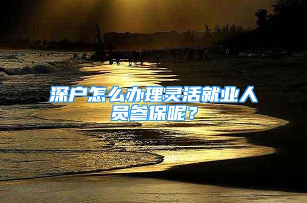 深戶怎么辦理靈活就業(yè)人員參保呢？