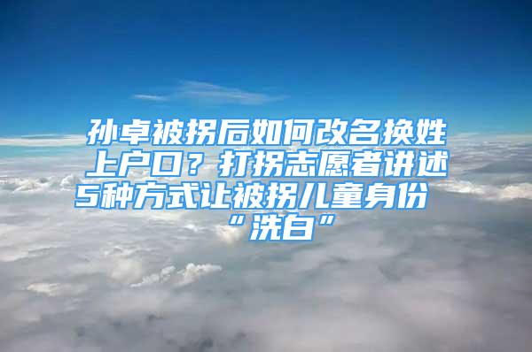 孫卓被拐后如何改名換姓上戶口？打拐志愿者講述5種方式讓被拐兒童身份“洗白”