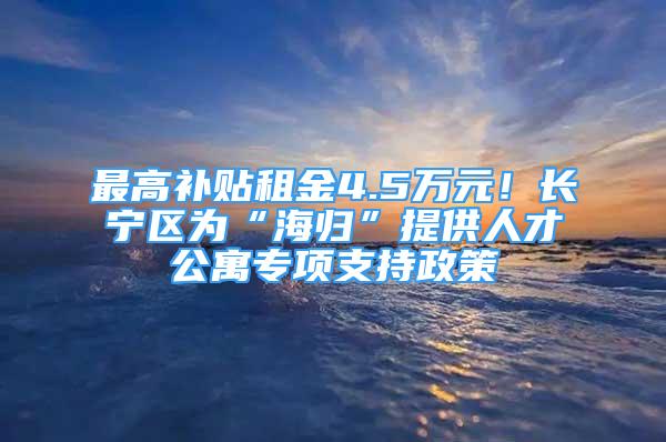 最高補貼租金4.5萬元！長寧區(qū)為“海歸”提供人才公寓專項支持政策