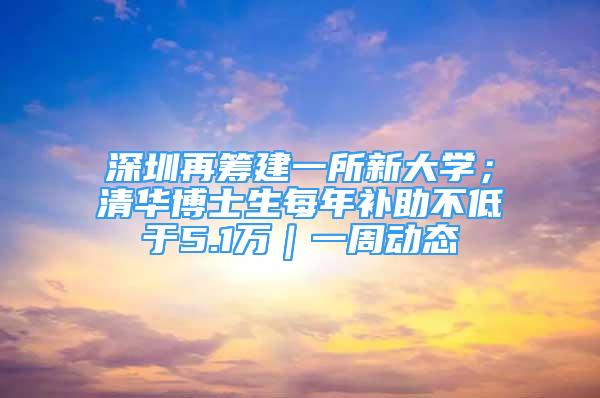 深圳再籌建一所新大學(xué)；清華博士生每年補(bǔ)助不低于5.1萬｜一周動(dòng)態(tài)