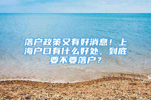 落戶政策又有好消息！上海戶口有什么好處，到底要不要落戶？