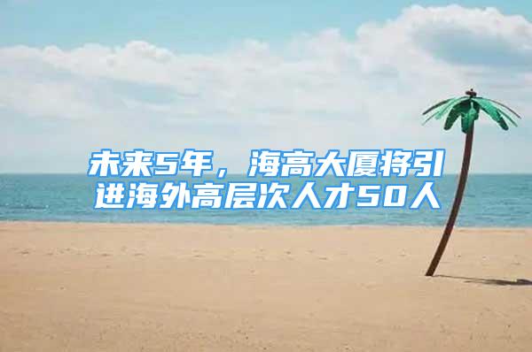 未來5年，海高大廈將引進海外高層次人才50人
