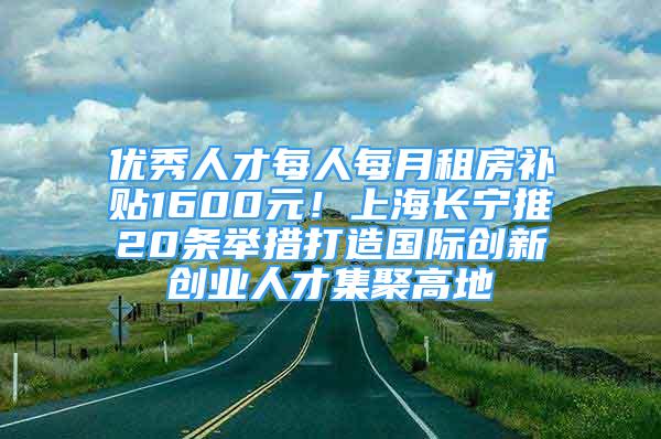 優(yōu)秀人才每人每月租房補(bǔ)貼1600元！上海長寧推20條舉措打造國際創(chuàng)新創(chuàng)業(yè)人才集聚高地