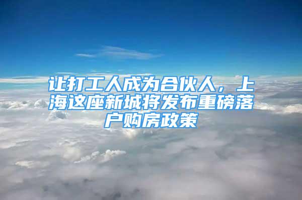 讓打工人成為合伙人，上海這座新城將發(fā)布重磅落戶購房政策