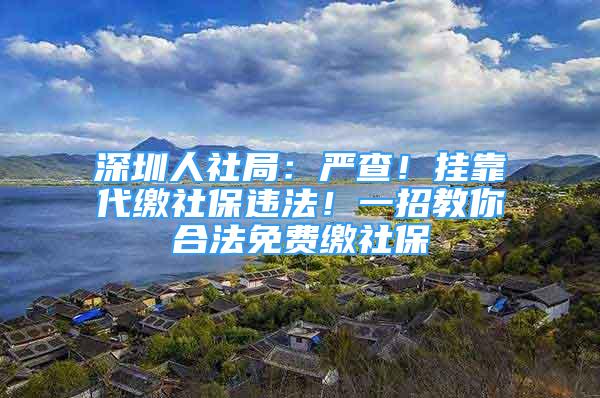 深圳人社局：嚴(yán)查！掛靠代繳社保違法！一招教你合法免費繳社保