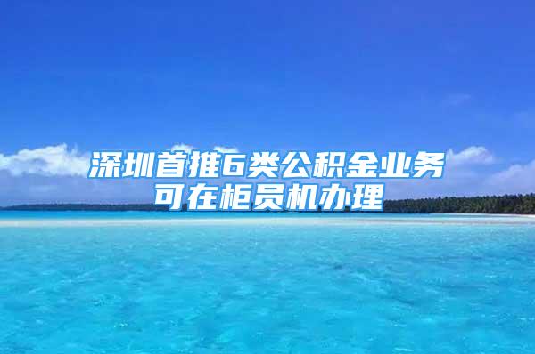 深圳首推6類公積金業(yè)務(wù)可在柜員機(jī)辦理