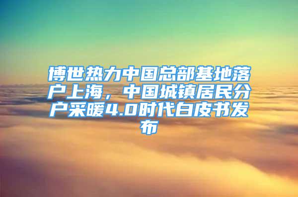 博世熱力中國總部基地落戶上海，中國城鎮(zhèn)居民分戶采暖4.0時(shí)代白皮書發(fā)布