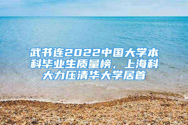 武書連2022中國大學(xué)本科畢業(yè)生質(zhì)量榜，上?？拼罅呵迦A大學(xué)居首