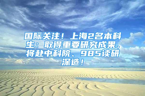 國(guó)際關(guān)注！上海2名本科生：取得重要研究成果，將赴中科院、985讀研深造！