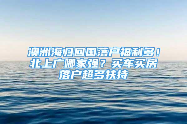 澳洲海歸回國(guó)落戶福利多！北上廣哪家強(qiáng)？買(mǎi)車(chē)買(mǎi)房落戶超多扶持