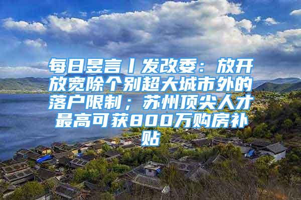 每日昱言丨發(fā)改委：放開放寬除個(gè)別超大城市外的落戶限制；蘇州頂尖人才最高可獲800萬購房補(bǔ)貼