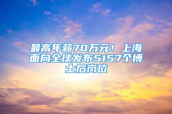 最高年薪70萬元！上海面向全球發(fā)布5157個(gè)博士后崗位