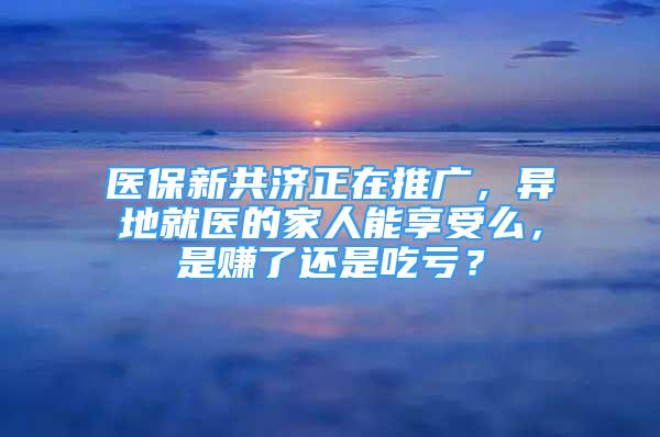 醫(yī)保新共濟正在推廣，異地就醫(yī)的家人能享受么，是賺了還是吃虧？