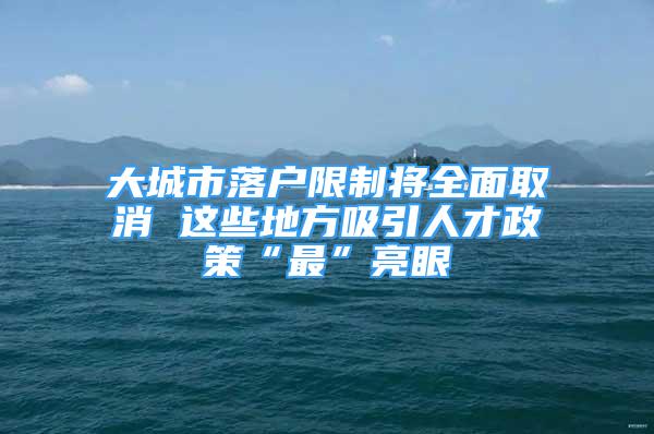 大城市落戶限制將全面取消 這些地方吸引人才政策“最”亮眼