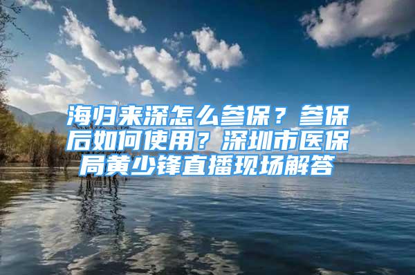 海歸來深怎么參保？參保后如何使用？深圳市醫(yī)保局黃少鋒直播現(xiàn)場解答