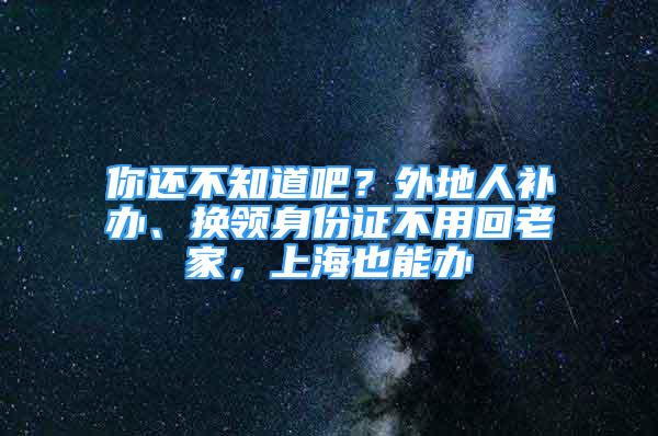 你還不知道吧？外地人補(bǔ)辦、換領(lǐng)身份證不用回老家，上海也能辦