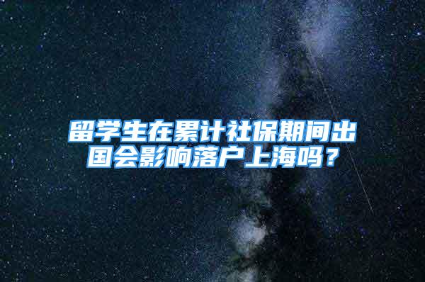 留學(xué)生在累計社保期間出國會影響落戶上海嗎？