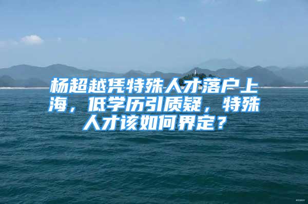 楊超越憑特殊人才落戶上海，低學(xué)歷引質(zhì)疑，特殊人才該如何界定？