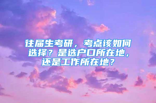 往屆生考研，考點該如何選擇？是選戶口所在地，還是工作所在地？