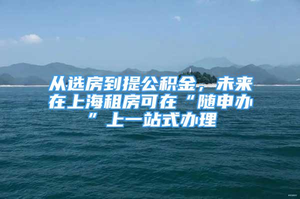 從選房到提公積金，未來在上海租房可在“隨申辦”上一站式辦理