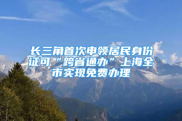 長三角首次申領居民身份證可“跨省通辦”上海全市實現(xiàn)免費辦理