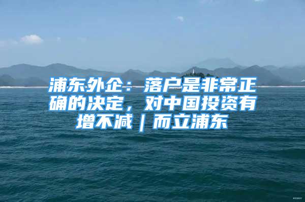 浦東外企：落戶是非常正確的決定，對(duì)中國(guó)投資有增不減｜而立浦東