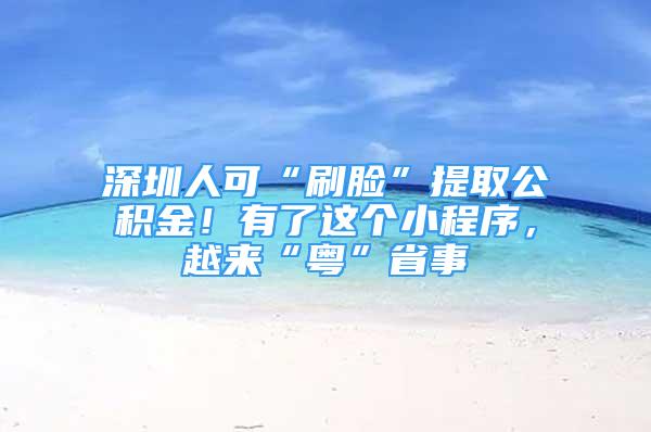 深圳人可“刷臉”提取公積金！有了這個小程序，越來“粵”省事