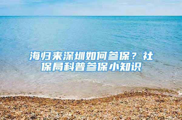 海歸來深圳如何參保？社保局科普參保小知識(shí)