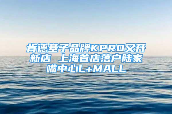 肯德基子品牌KPRO又開新店 上海首店落戶陸家嘴中心L+MALL