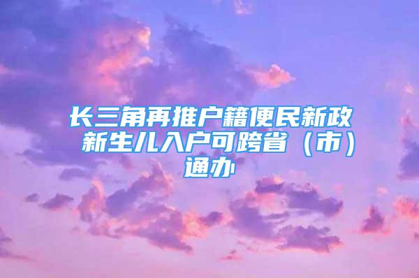 長(zhǎng)三角再推戶籍便民新政 新生兒入戶可跨?。ㄊ校┩ㄞk