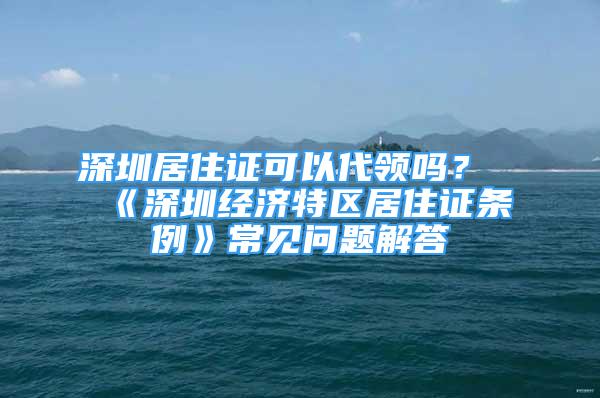 深圳居住證可以代領嗎？《深圳經(jīng)濟特區(qū)居住證條例》常見問題解答