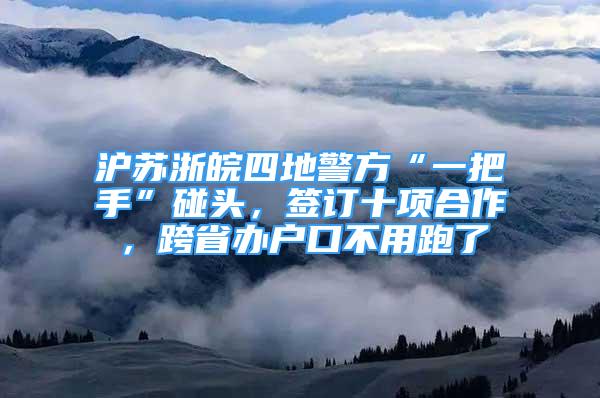 滬蘇浙皖四地警方“一把手”碰頭，簽訂十項合作，跨省辦戶口不用跑了