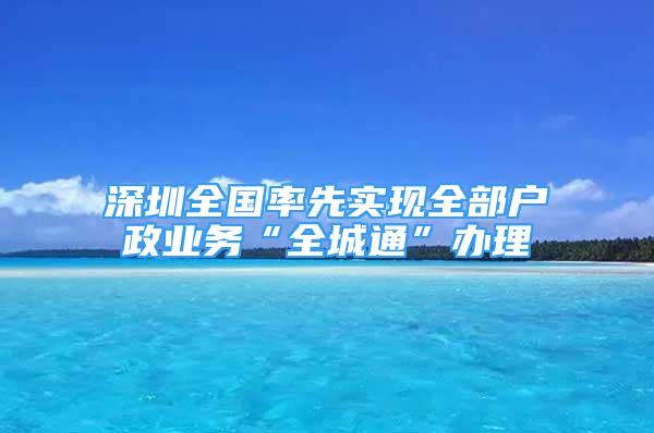 深圳全國率先實現(xiàn)全部戶政業(yè)務(wù)“全城通”辦理