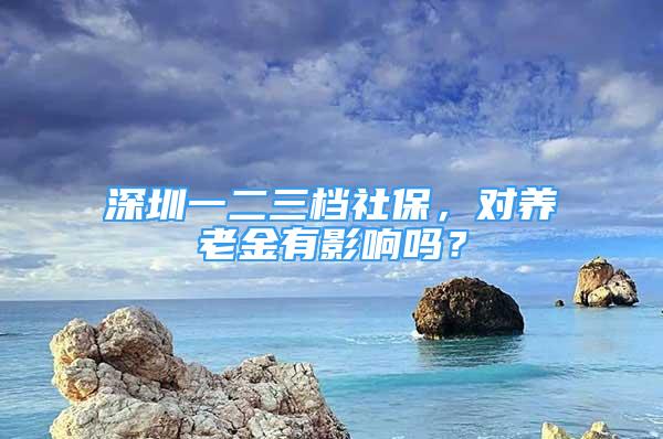 深圳一二三檔社保，對(duì)養(yǎng)老金有影響嗎？