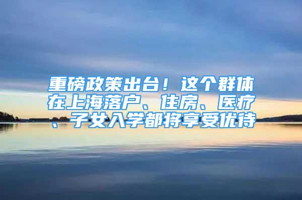 重磅政策出臺(tái)！這個(gè)群體在上海落戶、住房、醫(yī)療、子女入學(xué)都將享受優(yōu)待