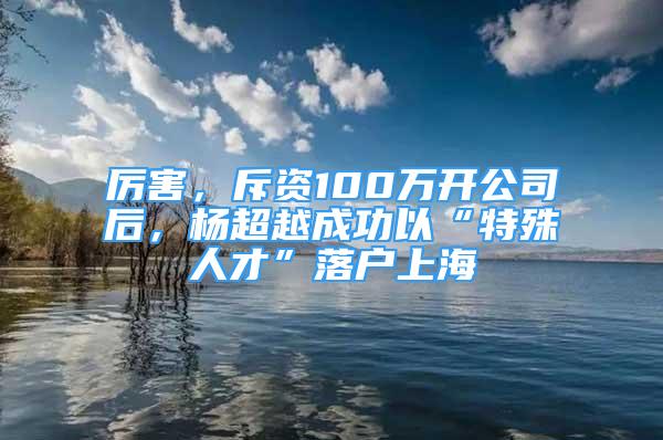 厲害，斥資100萬開公司后，楊超越成功以“特殊人才”落戶上海