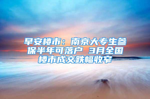 早安樓市：南京大專生參保半年可落戶 3月全國樓市成交跌幅收窄