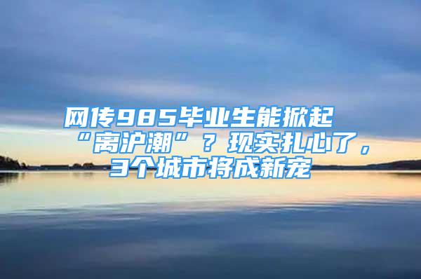 網(wǎng)傳985畢業(yè)生能掀起“離滬潮”？現(xiàn)實扎心了，3個城市將成新寵