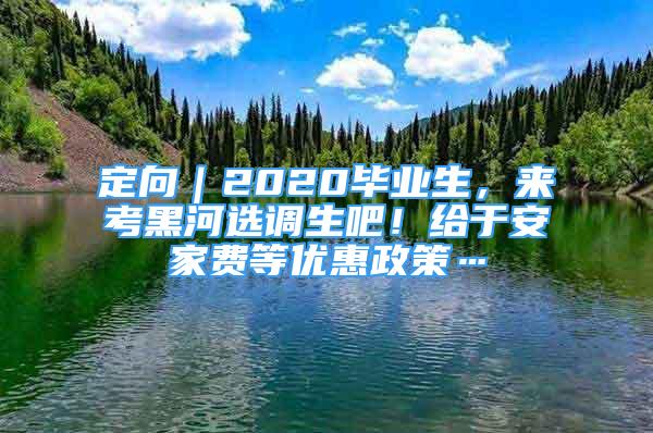 定向｜2020畢業(yè)生，來考黑河選調(diào)生吧！給于安家費(fèi)等優(yōu)惠政策…