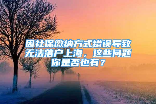 因社保繳納方式錯誤導致無法落戶上海，這些問題你是否也有？