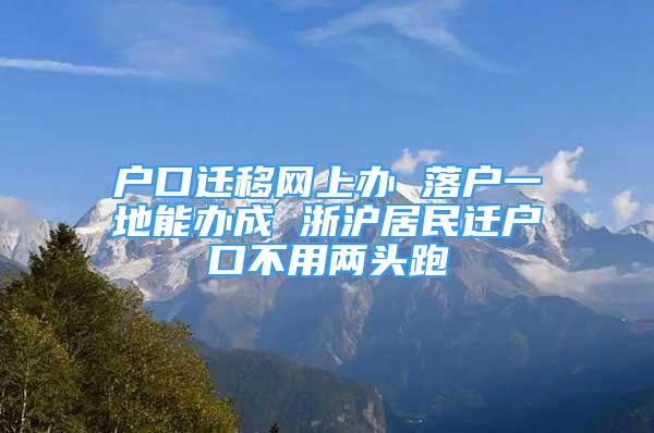 戶口遷移網上辦 落戶一地能辦成 浙滬居民遷戶口不用兩頭跑