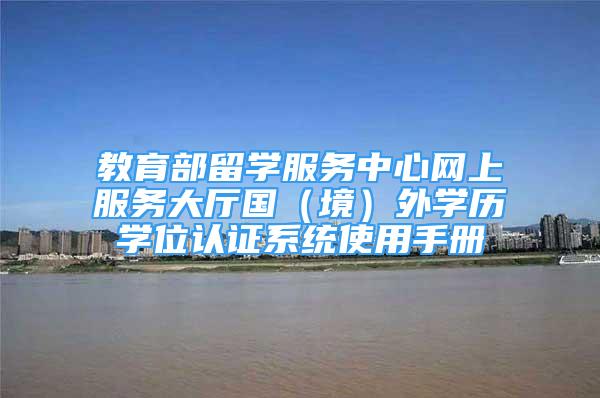 教育部留學(xué)服務(wù)中心網(wǎng)上服務(wù)大廳國（境）外學(xué)歷學(xué)位認(rèn)證系統(tǒng)使用手冊(cè)