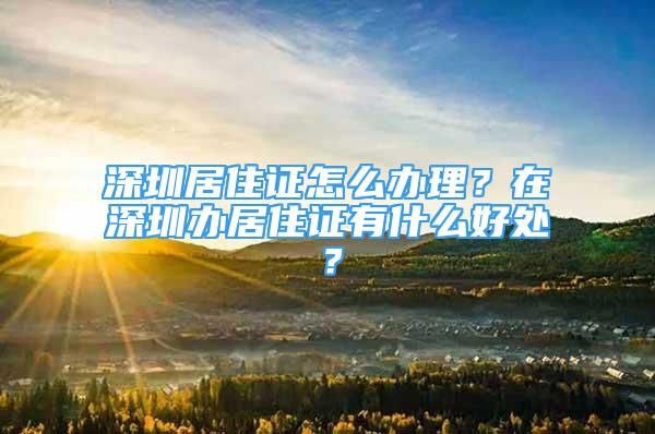 深圳居住證怎么辦理？在深圳辦居住證有什么好處？