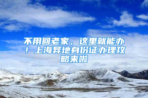 不用回老家，這里就能辦！上海異地身份證辦理攻略來(lái)啦