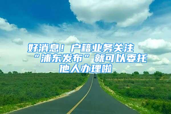 好消息！戶籍業(yè)務(wù)關(guān)注“浦東發(fā)布”就可以委托他人辦理啦