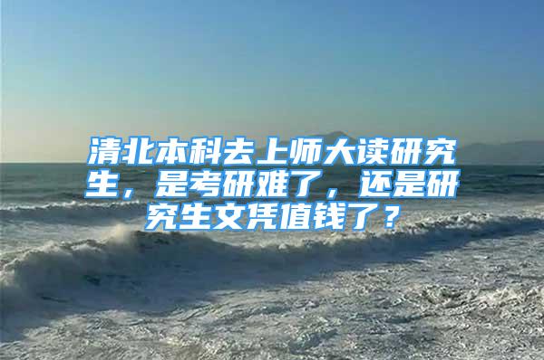 清北本科去上師大讀研究生，是考研難了，還是研究生文憑值錢了？