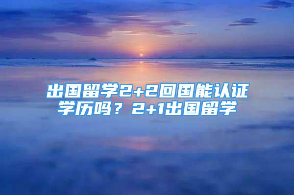 出國留學(xué)2+2回國能認證學(xué)歷嗎？2+1出國留學(xué)