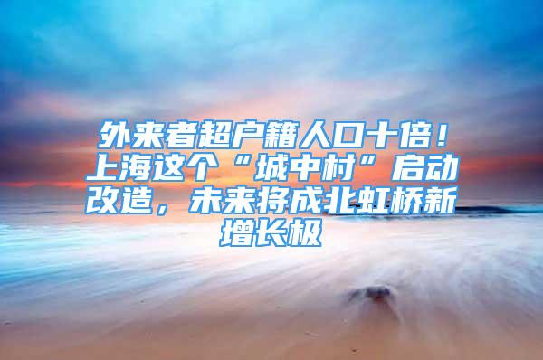 外來者超戶籍人口十倍！上海這個(gè)“城中村”啟動(dòng)改造，未來將成北虹橋新增長極