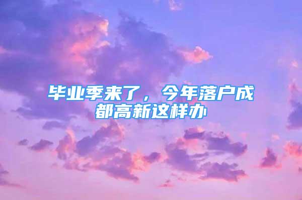 畢業(yè)季來了，今年落戶成都高新這樣辦→